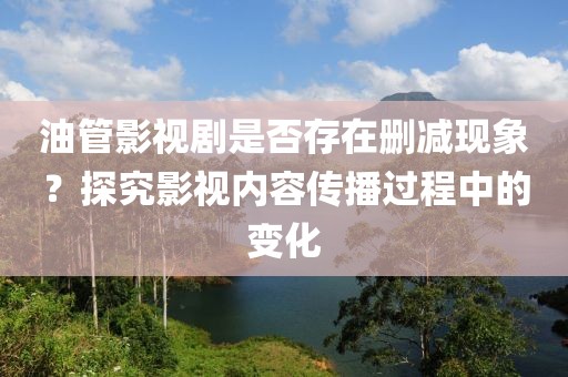 油管影视剧是否存在删减现象？探究影视内容传播过程中的变化