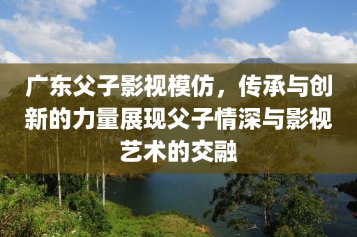 广东父子影视模仿，传承与创新的力量展现父子情深与影视艺术的交融