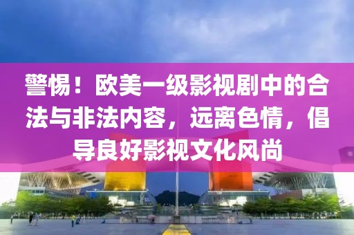 警惕！欧美一级影视剧中的合法与非法内容，远离色情，倡导良好影视文化风尚