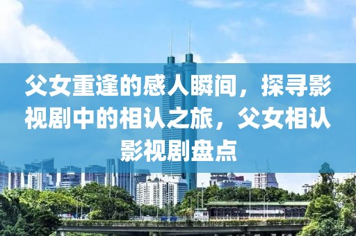 父女重逢的感人瞬间，探寻影视剧中的相认之旅，父女相认影视剧盘点