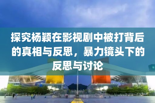 探究杨颖在影视剧中被打背后的真相与反思，暴力镜头下的反思与讨论