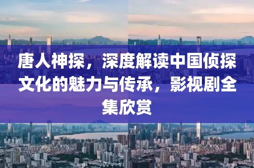 唐人神探，深度解读中国侦探文化的魅力与传承，影视剧全集欣赏