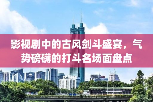 影视剧中的古风剑斗盛宴，气势磅礴的打斗名场面盘点