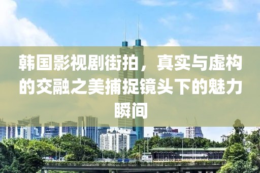 韩国影视剧街拍，真实与虚构的交融之美捕捉镜头下的魅力瞬间