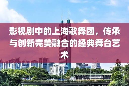 影视剧中的上海歌舞团，传承与创新完美融合的经典舞台艺术