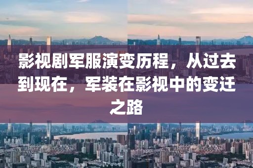 影视剧军服演变历程，从过去到现在，军装在影视中的变迁之路