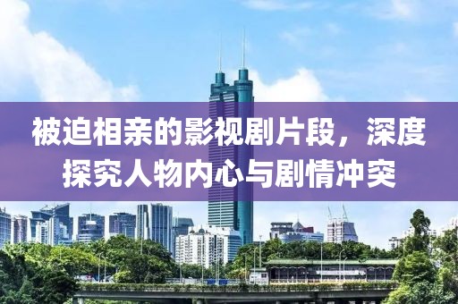 被迫相亲的影视剧片段，深度探究人物内心与剧情冲突