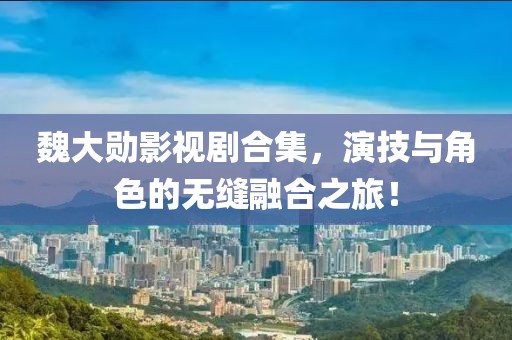 魏大勋影视剧合集，演技与角色的无缝融合之旅！