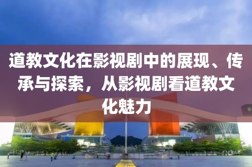 道教文化在影视剧中的展现、传承与探索，从影视剧看道教文化魅力