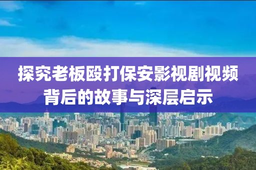 探究老板殴打保安影视剧视频背后的故事与深层启示