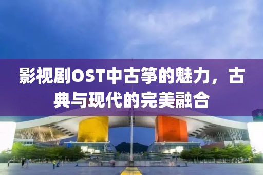 影视剧OST中古筝的魅力，古典与现代的完美融合