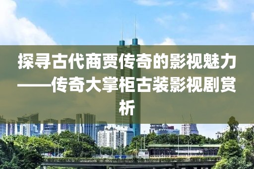 探寻古代商贾传奇的影视魅力——传奇大掌柜古装影视剧赏析