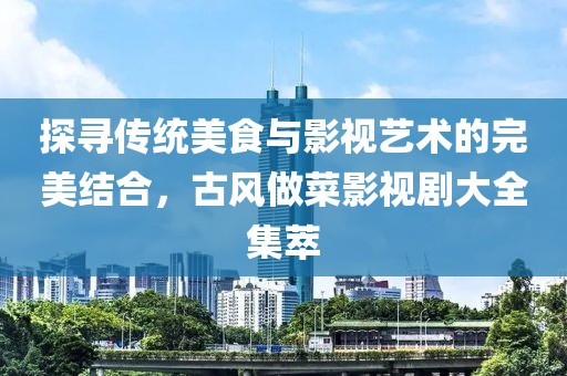 探寻传统美食与影视艺术的完美结合，古风做菜影视剧大全集萃