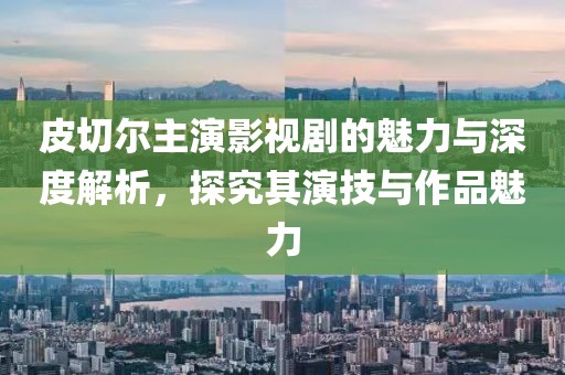 皮切尔主演影视剧的魅力与深度解析，探究其演技与作品魅力