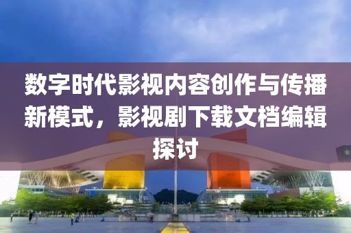 数字时代影视内容创作与传播新模式，影视剧下载文档编辑探讨