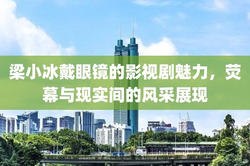 梁小冰戴眼镜的影视剧魅力，荧幕与现实间的风采展现