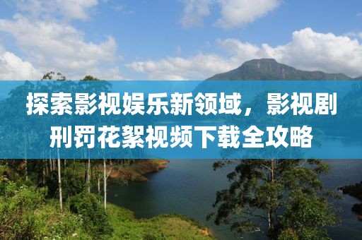 探索影视娱乐新领域，影视剧刑罚花絮视频下载全攻略