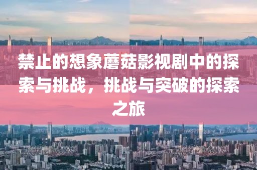 禁止的想象蘑菇影视剧中的探索与挑战，挑战与突破的探索之旅