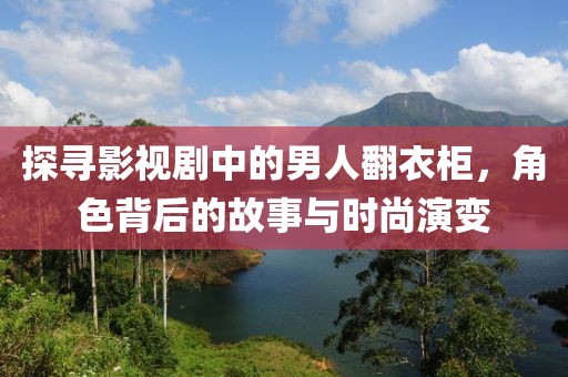 探寻影视剧中的男人翻衣柜，角色背后的故事与时尚演变