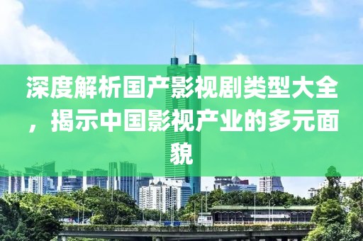 深度解析国产影视剧类型大全，揭示中国影视产业的多元面貌