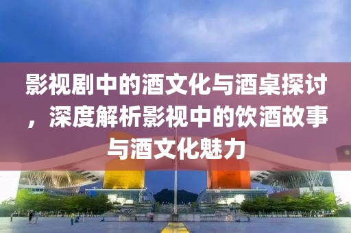 影视剧中的酒文化与酒桌探讨，深度解析影视中的饮酒故事与酒文化魅力