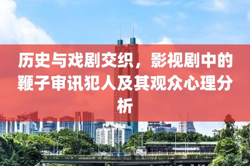 历史与戏剧交织，影视剧中的鞭子审讯犯人及其观众心理分析