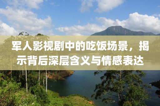 军人影视剧中的吃饭场景，揭示背后深层含义与情感表达