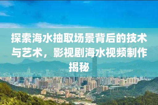 探索海水抽取场景背后的技术与艺术，影视剧海水视频制作揭秘