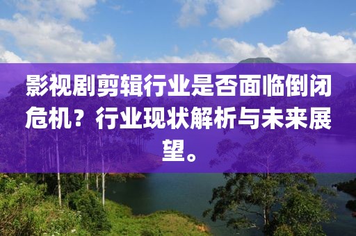 影视剧剪辑行业是否面临倒闭危机？行业现状解析与未来展望。