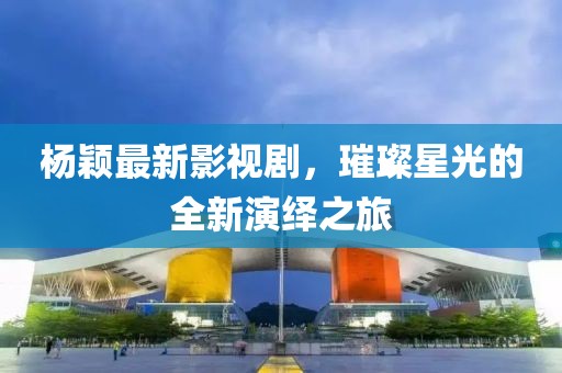 杨颖最新影视剧，璀璨星光的全新演绎之旅