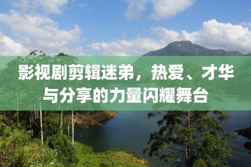 影视剧剪辑迷弟，热爱、才华与分享的力量闪耀舞台