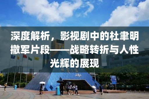 深度解析，影视剧中的杜聿明撤军片段——战略转折与人性光辉的展现