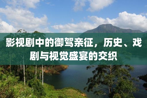 影视剧中的御驾亲征，历史、戏剧与视觉盛宴的交织