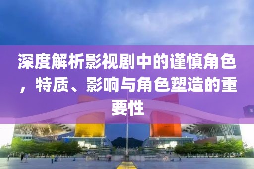 深度解析影视剧中的谨慎角色，特质、影响与角色塑造的重要性