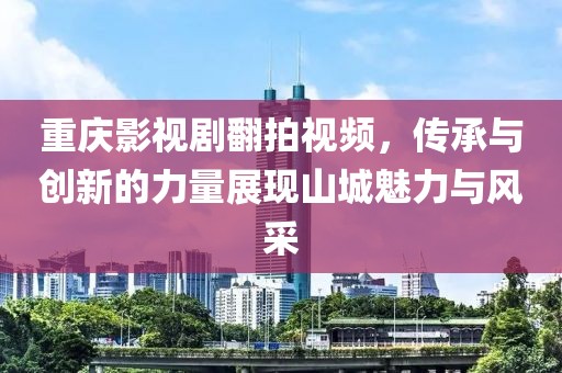 重庆影视剧翻拍视频，传承与创新的力量展现山城魅力与风采