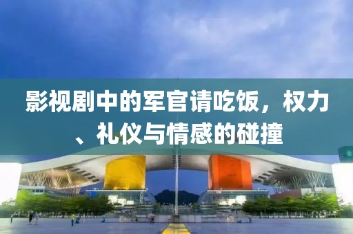 影视剧中的军官请吃饭，权力、礼仪与情感的碰撞