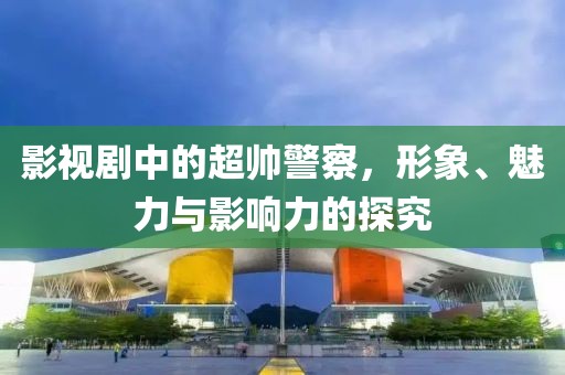 影视剧中的超帅警察，形象、魅力与影响力的探究