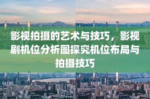 影视拍摄的艺术与技巧，影视剧机位分析图探究机位布局与拍摄技巧