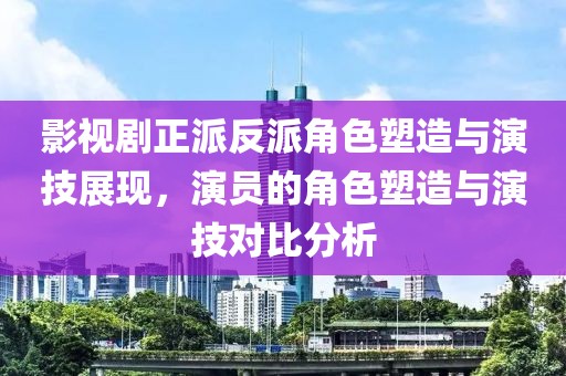 影视剧正派反派角色塑造与演技展现，演员的角色塑造与演技对比分析