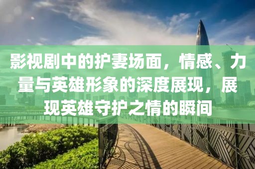 影视剧中的护妻场面，情感、力量与英雄形象的深度展现，展现英雄守护之情的瞬间