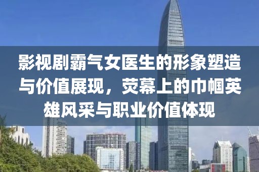 影视剧霸气女医生的形象塑造与价值展现，荧幕上的巾帼英雄风采与职业价值体现