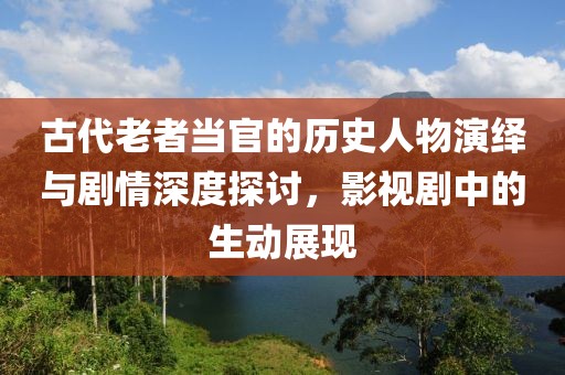 古代老者当官的历史人物演绎与剧情深度探讨，影视剧中的生动展现