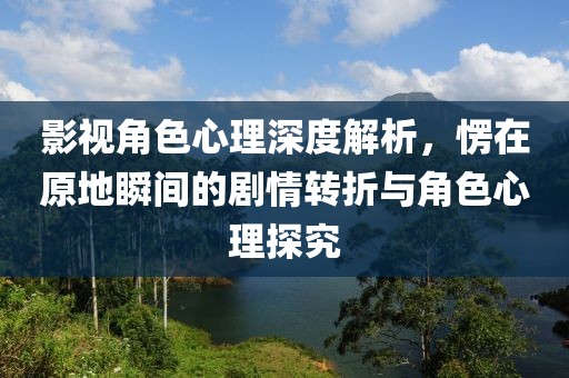 影视角色心理深度解析，愣在原地瞬间的剧情转折与角色心理探究