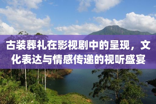 古装葬礼在影视剧中的呈现，文化表达与情感传递的视听盛宴