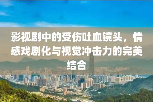 影视剧中的受伤吐血镜头，情感戏剧化与视觉冲击力的完美结合