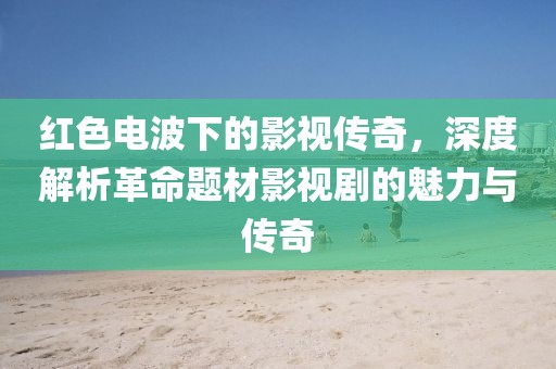 红色电波下的影视传奇，深度解析革命题材影视剧的魅力与传奇