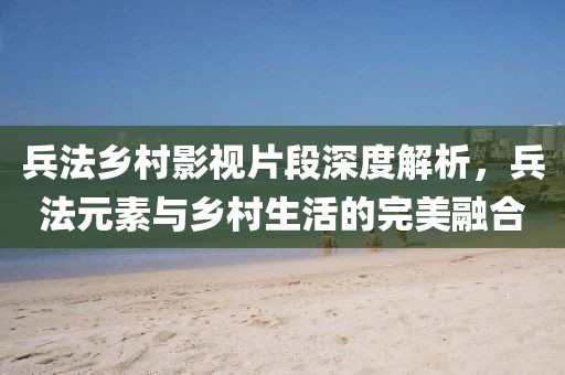 兵法乡村影视片段深度解析，兵法元素与乡村生活的完美融合