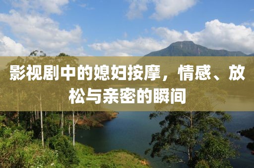 影视剧中的媳妇按摩，情感、放松与亲密的瞬间