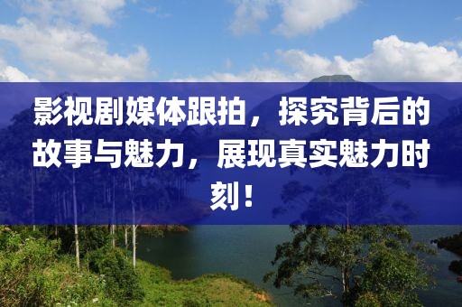 影视剧媒体跟拍，探究背后的故事与魅力，展现真实魅力时刻！