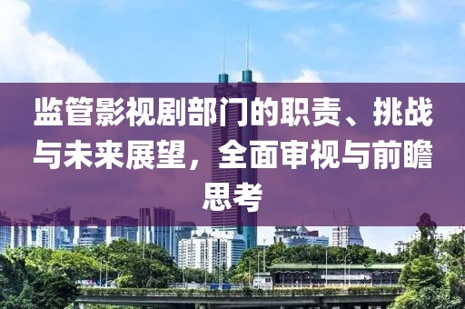 监管影视剧部门的职责、挑战与未来展望，全面审视与前瞻思考